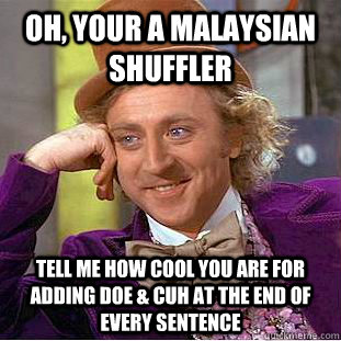 OH, your a Malaysian Shuffler Tell me how cool you are for adding Doe & Cuh at the end of every sentence  Creepy Wonka