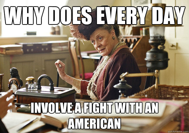 why does every day involve a fight with an american - why does every day involve a fight with an american  dowager swivel