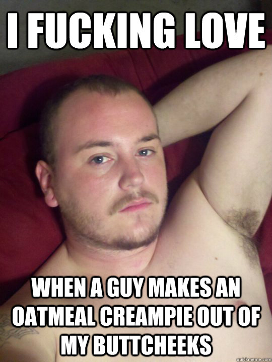 I Fucking Love When a guy makes an oatmeal creampie out of my buttcheeks  I Fucking Love