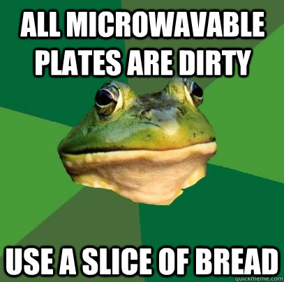 all microwavable plates are dirty use a slice of bread  Foul Bachelor Frog