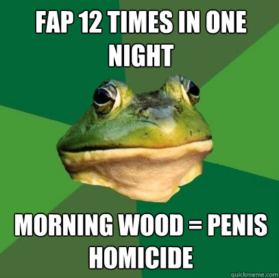 fap 12 times in one night morning wood = penis homicide  Foul Bachelor Frog