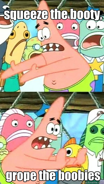 squeeze the booty, grope the boobies  Push it somewhere else Patrick