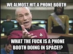 we almost hit a phone booth what the fuck is a phone booth doing in space!?  Annoyed Picard