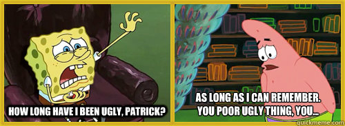 How long have I been ugly, Patrick? As long as i can remember.
you poor ugly thing, you... - How long have I been ugly, Patrick? As long as i can remember.
you poor ugly thing, you...  Youre Ugly