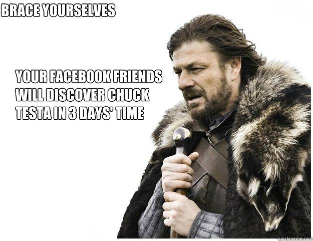 your facebook friends 
will discover chuck
testa in 3 days' time brace yourselves - your facebook friends 
will discover chuck
testa in 3 days' time brace yourselves  Imminent Ned
