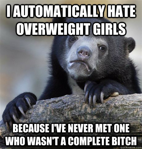 I automatically hate overweight girls  because I've never met one who wasn't a complete bitch - I automatically hate overweight girls  because I've never met one who wasn't a complete bitch  Confession Bear