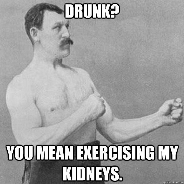Drunk? you mean exercising my kidneys.  overly manly man