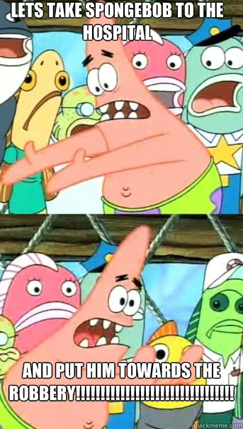 lets take spongebob to the hospital and put him towards the robbery!!!!!!!!!!!!!!!!!!!!!!!!!!!!!!!!!!! - lets take spongebob to the hospital and put him towards the robbery!!!!!!!!!!!!!!!!!!!!!!!!!!!!!!!!!!!  Push it somewhere else Patrick