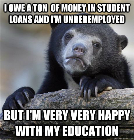 I owe a ton  of money in student loans and i'm underemployed but i'm very very happy with my education  Confession Bear