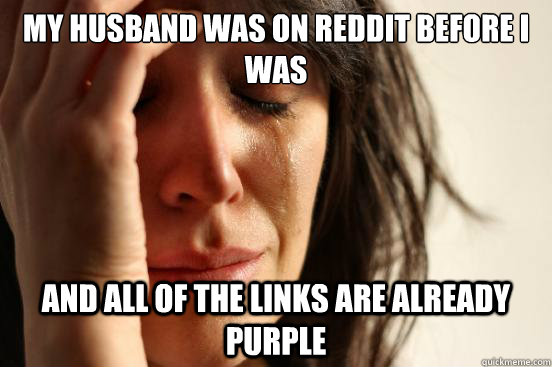my husband was on reddit before i was and all of the links are already purple  First World Problems