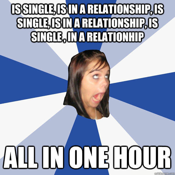 is single, is in a relationship, is single, is in a relationship, is single , in a relationhip All in one hour  Annoying Facebook Girl