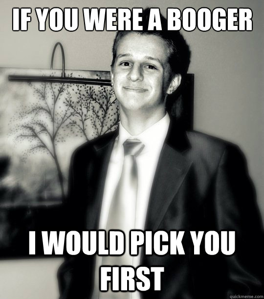 If you were a booger I would pick you first  