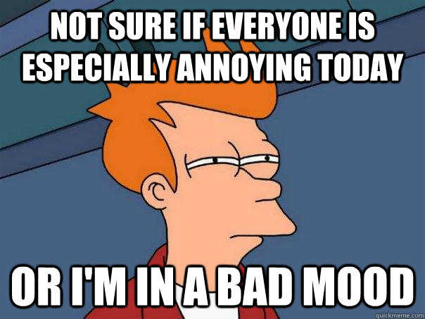 Not sure if everyone is especially annoying today Or I'm in a bad mood - Not sure if everyone is especially annoying today Or I'm in a bad mood  Futurama Fry
