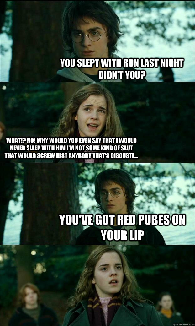 you slept with ron last night didn't you? what!? no! why would you even say that i would never sleep with him i'm not some kind of slut that would screw just anybody that's disgusti.... you've got red pubes on your lip  Horny Harry