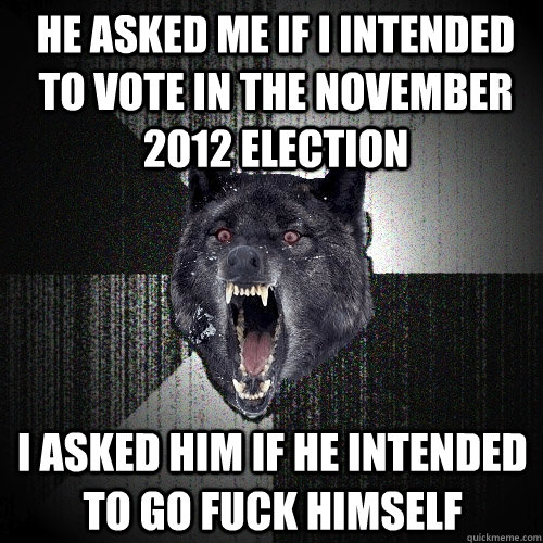 He asked me if I intended to vote in the november 2012 election I asked him if he intended to go fuck himself - He asked me if I intended to vote in the november 2012 election I asked him if he intended to go fuck himself  Insanity Wolf