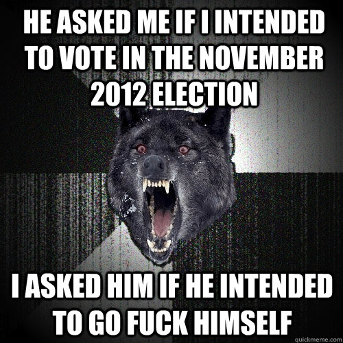 He asked me if I intended to vote in the november 2012 election I asked him if he intended to go fuck himself  Insanity Wolf
