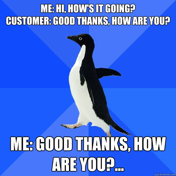 Me: Hi, how's it going?
Customer: Good thanks, how are you? Me: Good thanks, how are you?...
  Socially Awkward Penguin