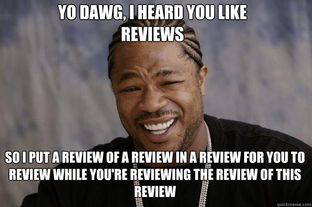 Yo dawg, i heard you like 
reviews SO I PUT A REVIEW OF A REVIEW IN A REVIEW FOR YOU TO REVIEW WHILE YOU'RE REVIEWING THE REVIEW OF THIS REVIEW - Yo dawg, i heard you like 
reviews SO I PUT A REVIEW OF A REVIEW IN A REVIEW FOR YOU TO REVIEW WHILE YOU'RE REVIEWING THE REVIEW OF THIS REVIEW  Xzibit meme