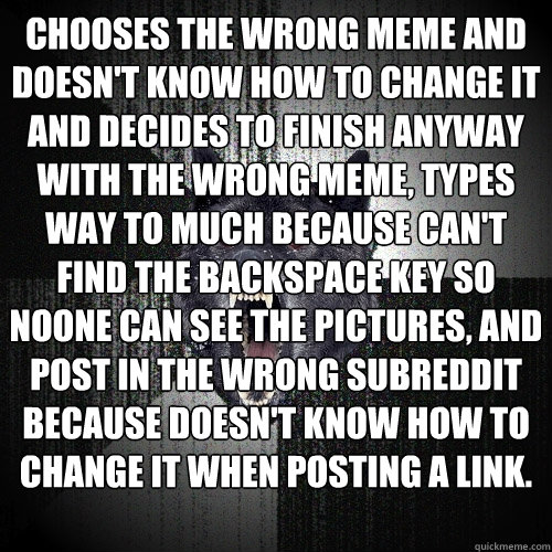 Chooses the wrong meme and doesn't know how to change it and decides to finish anyway with the wrong meme, types way to much because can't find the backspace key so noone can see the pictures, and post in the wrong subreddit because doesn't know how to ch  Insanity Wolf