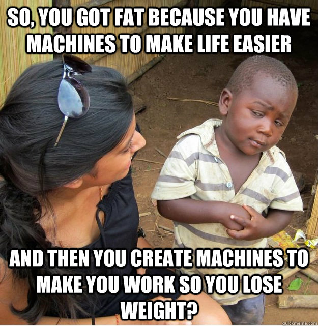 so, you got fat because you have machines to make life easier and then you create machines to make you work so you lose weight?  Skeptical Third World Kid
