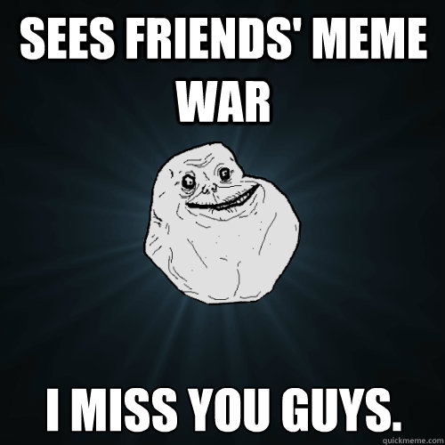 sees friends' meme war I miss you guys.  Forever Alone