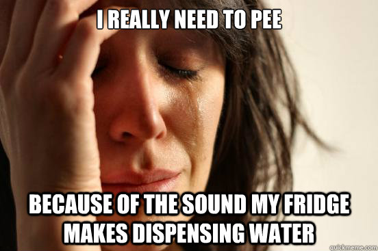 I really need to pee Because of the sound my fridge makes dispensing water  First World Problems