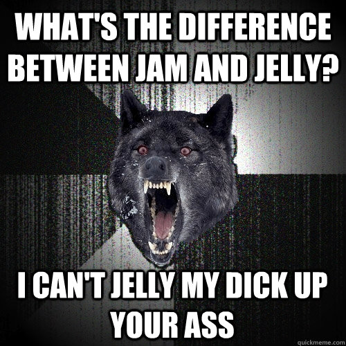 What's the difference between jam and jelly? i can't jelly my dick up your ass  Insanity Wolf