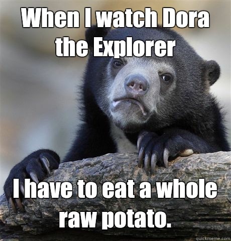 When I watch Dora the Explorer I have to eat a whole raw potato.  Confession Bear