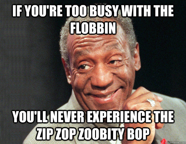 if you're too busy with the flobbin you'll never experience the zip zop zoobity bop - if you're too busy with the flobbin you'll never experience the zip zop zoobity bop  Useless Advice Cosby