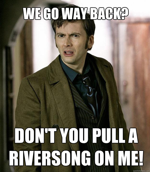 We go way back? Don't you pull a riversong on me!  Doctor Who