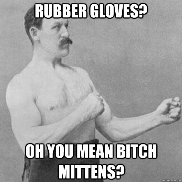 rubber gloves? oh you mean bitch mittens?  overly manly man