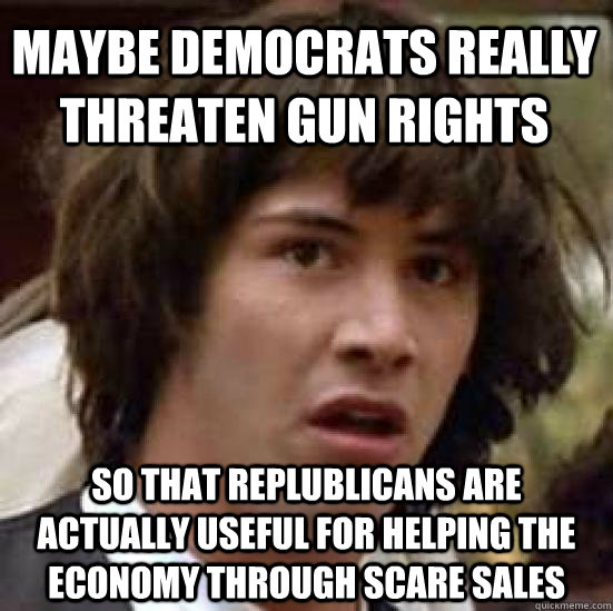 maybe democrats really threaten gun rights  so that replublicans are actually useful for helping the economy through scare sales - maybe democrats really threaten gun rights  so that replublicans are actually useful for helping the economy through scare sales  conspiracy keanu