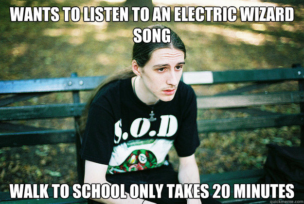 Wants to listen to an Electric Wizard song Walk to school only takes 20 minutes - Wants to listen to an Electric Wizard song Walk to school only takes 20 minutes  First World Metal Problems