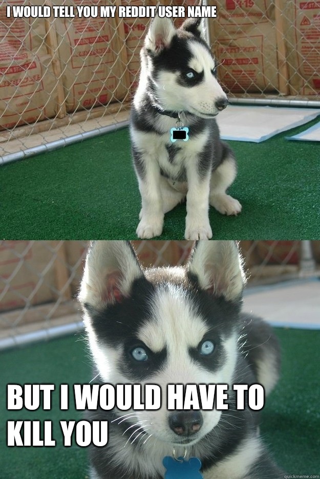 I would tell you my reddit user name But I would have to kill you  Insanity puppy