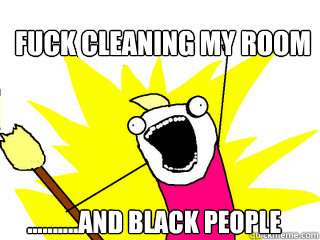 fuck cleaning my room ..........and black people  All The Things