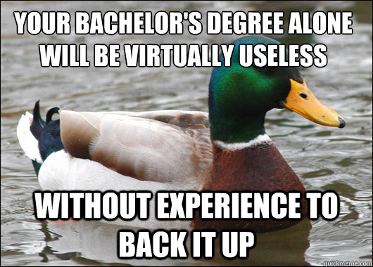 Your bachelor's Degree alone will be virtually useless without experience to back it up  Actual Advice Mallard