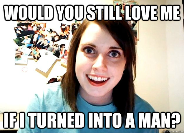 Would you still love me if i turned into a man?  Overly Attached Girlfriend