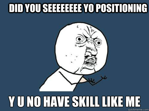 did you seeeeeeee yo POSITIONING y u no have SKILL LIKE ME  Y U No