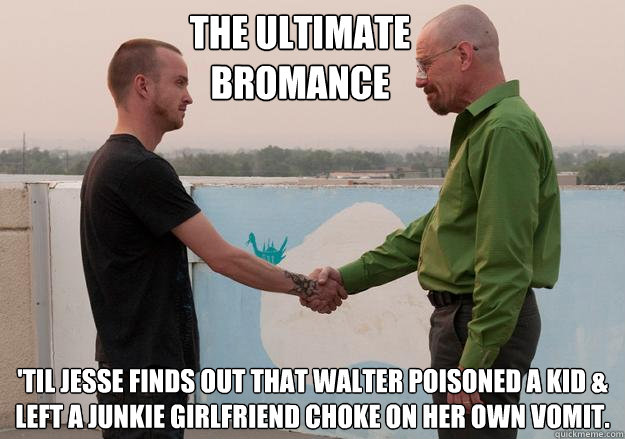 The ultimate bromance 'til Jesse finds out that walter poisoned a kid & left a junkie girlfriend choke on her own vomit. - The ultimate bromance 'til Jesse finds out that walter poisoned a kid & left a junkie girlfriend choke on her own vomit.  Breaking Bad spoiler