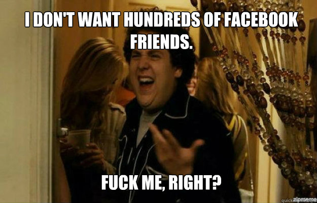 i don't want hundreds of facebook friends.
 FUCK ME, RIGHT?  fuck me right