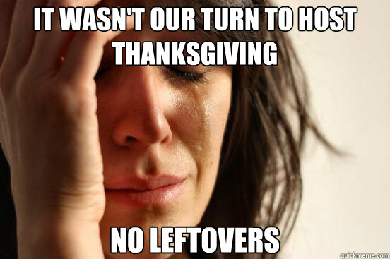 It wasn't our turn to host Thanksgiving No leftovers - It wasn't our turn to host Thanksgiving No leftovers  First World Problems
