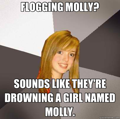 FLOGGING MOLLY? SOUNDS LIKE THEY'RE DROWNING A GIRL NAMED MOLLY.  Musically Oblivious 8th Grader