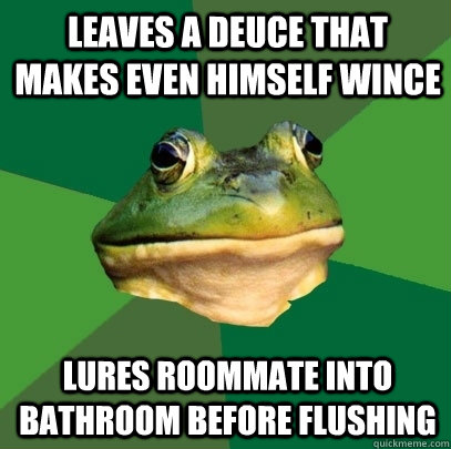 Leaves a deuce that makes even himself wince  lures roommate into bathroom before flushing  Foul Bachelor Frog