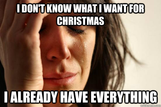 I don't know what I want for christmas I already have EVERYTHING  First World Problems