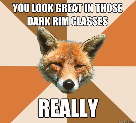 you look great in those dark rim glasses
 really  Condescending Fox