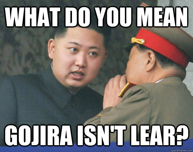 What do you mean gojira isn't lear?  Hungry Kim Jong Un
