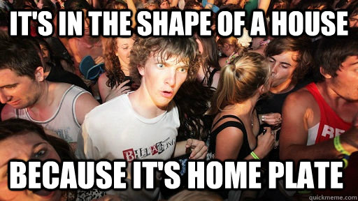 it's in the shape of a house because it's home plate  Sudden Clarity Clarence
