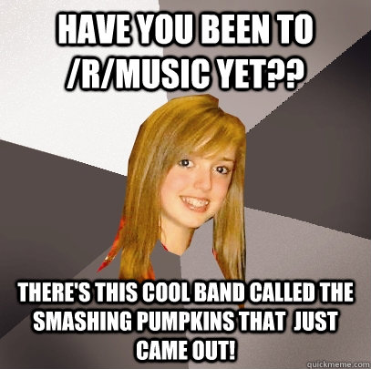 Have you been to /r/music yet?? There's this cool band called the Smashing Pumpkins that  just came out! - Have you been to /r/music yet?? There's this cool band called the Smashing Pumpkins that  just came out!  Musically Oblivious 8th Grader