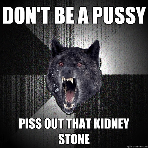Don't be a pussy PISS OUT THAT KIDNEY STONE  Insanity Wolf