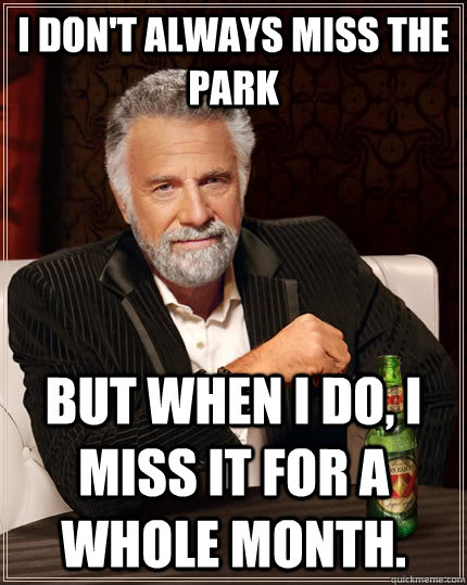 I don't always miss the park  but when I do, I miss it for a whole month.  The Most Interesting Man In The World
